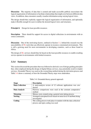 3.4 Summary
This chapter discussed the derivation process of a set of design principles applicable for the design
of simple DL services which can easily be operated in resource constrained environments. The
development of applications for resource constrained environments requires careful consideration
and eliciting these requirements during the early stages of the design process may ensure that the
resulting services become tailored for such domains.
In summary, all the design principles were derived with simplicity and minimalism and the key
criterion.
35
 