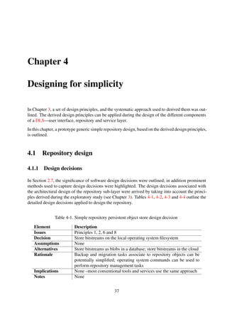Table 4-2. Simple repository metadata storage design decision
Element Description
Issues Principles 1, 2, 5, 6 and 8
Decision Native operating system ﬁlesystem used for metadata storage
Assumptions None
Alternatives Relational database; NoSQL database; embed metadata into digital
objects
Rationale Storing metadata records in plain text ﬁles ensures platform indepen-
dence; complexities introduced by alternative third-party storage so-
lution avoided through the use of native ﬁlesystem
Implications No standard method for data access (e.g. SQL); Transaction process
support only available via simple locking; non-availability of com-
plex security mechanisms
Notes None
Table 4-3. Simple repository object naming scheme design decision
Element Description
Issues Principle 5
Decision Use actual object name as unique identiﬁer
Assumptions Native operating systems
Alternatives File hash values; automatically generated identiﬁers
Rationale Native operating systems ensure ﬁle naming uniqueness at directory
level. In addition, it is a relatively simpler way of uniquely identify-
ing objects as object naming control is given to end users, rather than
imposing it on them
Implications Object integrity has a potential to be compromised; objects could
potentially be duplicated by simply renaming them
Notes None
Table 4-4. Simple repository object storage structure design decision
Element Description
Issues Principles 6 and 7
Decision Store bitstreams alongside metadata records –at the same directory
level on the ﬁlesystem; ﬁlesystem directory to be used as container
structures for repository objects
Assumptions The other sub-layers of the DLS have read, write and execute access
to the repository root node
Alternatives Separate storage locations for bitstreams and metadata records
(Continued on next page)
37
 