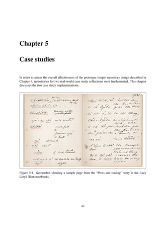 5.1 Bleek and Lloyd collection
5.1.1 Overview
The Bleek and Lloyd collection (Skotnes, 2007) is a 19th century compilation of notebooks and
drawings comprising of linguistic and ethnographic work of Lucy Lloyd and Wilhelm Bleek on the
life of the |Xam and !Kun Bushman people of Southern Africa. In 2003, the Lucy Lloyd Archive
and Research centre at the University of Cape Town embarked on a large scale digitisation project
and all the artifacts are in the process of being scanned and corresponding representation informa-
tion generated. Table 5-1 shows the current composition of the digitised objects and Figure 5-1
shows a sample page from one of the digitised notebooks.
Table 5-1. Bleek& Lloyd collection proﬁle
Collection theme Historical artifacts; museum objects
Media types Digitised
Collection size 6.2GB
Content type image/jpeg
Number of collections 6
Number of objects 18924
5.1.2 Object storage
Table 5-2. Bleek& Lloyd repository item classiﬁcation
Item Object Type Comments
Notebook Container object Author compilation of books
Book Container object Compilation of digitised pages
Story Content object Content object without bitsreams
Page Content object Digitised page
Table 5-2 shows the object composition of the collection and Figure 5-2 shows the relationships
among the objects.
The metadata objects are encoded using Dublin Core (Dublin Core Metadata Element Set, Version 1.1 1999);
Listings 5-1, 5-2 and 5-3 show sample encoding for Content Objects, “virtual” Content Objects
and Container Objects.
43
 