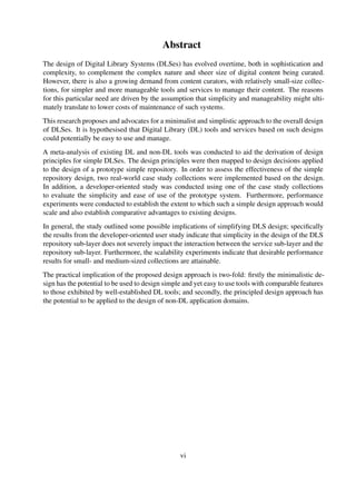 Abstract
The design of Digital Library Systems (DLSes) has evolved overtime, both in sophistication and
complexity, to complement the complex nature and sheer size of digital content being curated.
However, there is also a growing demand from content curators, with relatively small-size collec-
tions, for simpler and more manageable tools and services to manage their content. The reasons
for this particular need are driven by the assumption that simplicity and manageability might ulti-
mately translate to lower costs of maintenance of such systems.
This research proposes and advocates for a minimalist and simplistic approach to the overall design
of DLSes. It is hypothesised that Digital Library (DL) tools and services based on such designs
could potentially be easy to use and manage.
A meta-analysis of existing DL and non-DL tools was conducted to aid the derivation of design
principles for simple DLSes. The design principles were then mapped to design decisions applied
to the design of a prototype simple repository. In order to assess the effectiveness of the simple
repository design, two real-world case study collections were implemented based on the design.
In addition, a developer-oriented study was conducted using one of the case study collections
to evaluate the simplicity and ease of use of the prototype system. Furthermore, performance
experiments were conducted to establish the extent to which such a simple design approach would
scale and also establish comparative advantages to existing designs.
In general, the study outlined some possible implications of simplifying DLS design; speciﬁcally
the results from the developer-oriented user study indicate that simplicity in the design of the DLS
repository sub-layer does not severely impact the interaction between the service sub-layer and the
repository sub-layer. Furthermore, the scalability experiments indicate that desirable performance
results for small- and medium-sized collections are attainable.
The practical implication of the proposed design approach is two-fold: ﬁrstly the minimalistic de-
sign has the potential to be used to design simple and yet easy to use tools with comparable features
to those exhibited by well-established DL tools; and secondly, the principled design approach has
the potential to be applied to the design of non-DL application domains.
vi
 