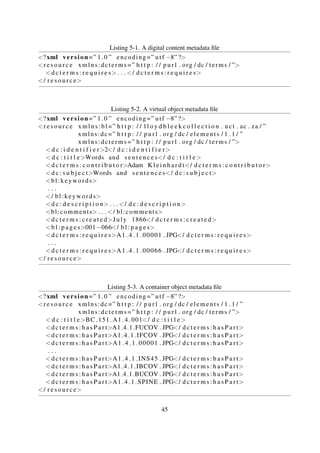 Notebook
Book
Story Page
Figure 5-2. Collection digital object component structure
5.1.3 Digital Library Systems
The Digital Bleek and Lloyd collection
The digital Bleek and Lloyd collection (The Digital Bleek and Lloyd 2007) is an online1 catalogue
that was developed to store and enable access to digitised manuscripts described in Section 5.1.1.
The underlying software was initially designed to enable access to as many people as possible so
usage requirements were minimal—it was not even necessary to use a Web server or database. The
system was designed to be XML-centric, and is based on an implementation strategy that involves
pre-generating scalable hyperlinked XHTML pages using XSLT (Suleman, 2007). However, the
original system was not focused on preservation, extensibility or reusability. In an attempt to take
advantage of these attributes and also simplify the resulting system, a prototype redesigned system
(Phiri and Suleman, 2012) was developed using the repository described in Section 5.1.2 as the
underlying data storage layer.
Bonolo
The Bonolo project—undertaken in 2012—was initiated to investigate a new approach to build-
ing digital repository systems (Hammer and Robinson, 2011). One of the project deliverable is
a prototype generic DLS (Hammer and Robinson, 2011; Phiri et al., 2012) that makes use of the
repository described in Section 5.1.2 as the data storage layer.
1http://lloydbleekcollection.cs.uct.ac.za
45
 