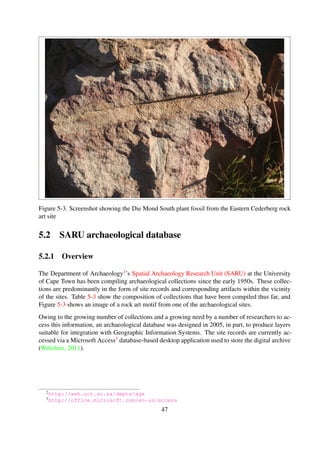 Listing 5-4. A sample kloof/farm container object metadata ﬁle
<?xml version =” 1.0 ” encoding=” utf −8” ?>
<r e s o u r c e xmlns:dc=” h t t p : / / p u r l . org / dc / elements / 1 . 1 / ”
xmlns:dcterms =” h t t p : / / p u r l . org / dc / terms / ”>
< d c : t i t l e>Posen</ d c : t i t l e>
<d c t e r m s : h a s P a r t>POS1</ d c t e r m s : h a s P a r t>
<d c t e r m s : h a s P a r t>POS2</ d c t e r m s : h a s P a r t>
. . .
<d c t e r m s : h a s P a r t>POS11</ d c t e r m s : h a s P a r t>
<d c t e r m s : h a s P a r t>POS12</ d c t e r m s : h a s P a r t>
</ r e s o u r c e>
Table 5-3. SARU archaeological database collection proﬁle
Collection theme Archaeology artifacts; museum objects
Media types Born digital
Collection size 283GB
Content type image/jpeg; image/tiff
Number of collections 110
Number of objects 72333
5.2.2 Object storage
The records from the database were re-organised to conform to the design described in Chapter 4.
Table 5-4 shows the object types identiﬁed in the collection and Figure 5-4 is an illustration of the
repository structure and relationships among the objects.
Table 5-4. SARU repository item classiﬁcation
Item Object Type Comments
Map Sheet Container Object Map sheet code
Farm/Kloof Container Object Farm/Kloof
Site Number Container Object Site number
Project/Recorder Container object Project, recorder or contributor
Artifact Content object Photograph
The metadata records were encoded using a custom tailored metadata scheme, conforming to the
original format of data input forms used by research when conducting ﬁeld studies. Listings 5-4
and 5-5 show encoding for a sample site record Container object and Content object, respec-
tively.
47
 