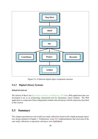 In essence, the case studies serve as proof of concept implementations for real-world practi-
cal application of the simple design. In Chapter 6, Section 6.1, a user study, in the form of a
developer-oriented survey that used the Bleek and Lloyd collection as the primary storage layer, is
described.
50
 