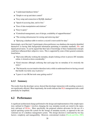 The remainder of this section outlines the performance experiments conducted to evaluate the
simple repository design. Section 6.2.1 brieﬂy describes the test environment set-up to conduct the
experiments; Section 6.2.2 describes the test dataset and Secton 6.2.3 describes the workloads used
during experimentation. In Section 6.2.4 a series of performance benchmarks are discussed, and a
discussion of performance comparisons with DSpace is then discussed in Section 6.2.5.
6.2.1 Test setup
The experiments were all conducted locally—to isolate network-related hidden factors that could
distort the measurements—on a standalone Intel Pentium (E5200@ 2.50 GHz) with 4 GB of RAM
running Ubuntu 12.04.1 LTS. Apache 2.2.22 Web server and Jetty were used to host module im-
plementations; and ApacheBench 2.3 and Siege 2.70 were used to simulate a single user request,
with ﬁve run-averages taken for each aspect request.
Furthermore, in order to isolated computing resource hidden factors such as memory and CPU
usage, the only applications that were set-up and subsequently executed on the machine were those
related to the experiments being conducted. Table 6-2 shows a summary of the conﬁgurations that
were used to conduct the experiments.
Table 6-2. Performance experiment hardware and software conﬁguration
Hardware Pentium(R) Dual-Core CPU E5200@ 2.50 GHz
4 GB RAM
Software Apache/2.2.22 (The Apache HTTP Server Project 2012)
ApacheBench 2.3 (Apache HTTP Server Version 2.2 2012)
Apache Solr 4.0 (Apache Solr 2012)
Jetty 8.1.2 (Jetty:// 2012)
Siege 2.70 (Fulmer, 2012)
Ubuntu 12.04.1 LTS (Ubuntu 12.04.2 LTS (Precise Pangolin) 2012)
6.2.2 Test dataset
Table 6-3. Performance experiment dataset proﬁle
Collection theme Dublin Core encoded plain text ﬁles
Collection size 8.6 GB
Content type text/xml
Total number of objects 1907000
58
 