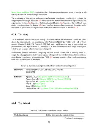 The dataset used for the experiments is a collection of XML records, encoded using simple Dublin
Core, which were harvested from the NDLTD Union Catalog5 using the OAI-PMH 2.0 protocol.
Table 6-3 shows a summary of the dataset proﬁle used for conducting the performance experi-
ments, and the details of the repository and sub-collection structure are shown in Listing 6-1 and
Listing 6-2 respectively.
The OAI-PMH unique setSpec element names, shown in Listing 6-2, for each of the harvested
records were used to create container structures that represent collection names for the resulting
archive.
6.2.3 Workloads
The 1907000 objects in the experiment dataset—summarised in Table 6-3—are aggregate meta-
data records from a total of 131 different institutional repositories from around the world; in ad-
dition the metadata records are encoded in Dublin Core, a metadata scheme which allows for all
elements to be both optional and repeatable. As a result, the structure of the metadata records was
not consistent throughout all the records. A random sampling technique was thus used to generate
linearly increasing workloads, with records randomly selected from the 131 setSpecs.
Table 6-4 shows the 15 workloads initially modelled for use during the performance experimenta-
tion stage. An additional two datasets were then spawned to create experiment datasets with vary-
ing hierarchical structures. Table B-10 shows the proﬁles for the three dataset workload models,
and Figure 6-8 illustrates the object organisation in one-level, two-level and three-level workload
models.
Table 6-4. Experiment workload design for Dataset#1
W1
W2
W3
W4
W5
W6
W7
W8
W9
W10
W11
W12
W13
W14
W15
Records
100
200
400
800
1600
3200
6400
12800
25600
51200
102400
204800
409600
819200
1638400
Collections
19
25
42
57
67
83
100
112
116
119
127
129
128
131
131
Size [MB]
0.54
1.00
2.00
3.90
7.60
15.00
30.00
60.00
118.00
236.00
471.00
942.00
1945.00
3788.80
7680.00
5http://union.ndltd.org/OAI-PMH
59
 