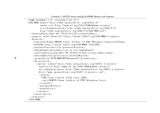 Listing 6-2. NDLTD union catalog OAI-PMH ListSets verb response
<?xml version =” 1.0 ” encoding=” utf −8” ?>
<OAI−PMH xmlns=” h t t p : / /www. openarchives . org / OAI / 2 . 0 / ”
x m l n s : x s i =” h t t p : / /www. w3 . org /2001/ XMLSchema−i n s t a n c e ”
xsi:schemaLocation =” h t t p : / /www. openarchives . org / OAI / 2 . 0 /
h t t p : / /www. openarchives . org / OAI / 2 . 0 / OAI−PMH. xsd ”>
<responseDate>2012−09−24T12:27:59Z</ responseDate>
<r e q u e s t verb=” L i s t S e t s ”>h t t p : / / union . n d l t d . org / OAI−PMH/</ r e q u e s t>
<L i s t S e t s>
<s e t>
<setSpec>UPSALLA</ setSpec>
<setName>DiVA Archive a t Upsalla U n i v e r s i t y</ setName>
</ s e t>
<s e t>
<setSpec>OCLC</ setSpec>
<setName>OCLC</ setName>
</ s e t>
<s e t>
<setSpec>IBICT</ setSpec>
<setName>IBICT B r a z i l i a n ETDs</ setName>
</ s e t>
<s e t>
<setSpec>VTETD</ setSpec>
<setName>Virgina Tech . Theses and D i s s e r t a t i o n</ setName>
</ s e t>
. . .
. . .
. . .
</ L i s t S e t s>
</ OAI−PMH>
62
 
