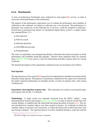 Results The experiment results are shown in Table 6-5 and Figure 6-9.
Table 6-5. Impact of structure on item ingestion performance
Dataset #1 Dataset #2 Dataset #3Ingestion[ms]
Parsing
Diskwrite
Ingestion[ms]
Parsing
Diskwrite
Ingestion[ms]
Parsing
Diskwrite
W1 4.79 63.14 % 36.86 % 4.15 96.40 % 3.60 % 4.12 96.67 % 3.33 %
W2 5.69 97.76 % 2.24 % 5.09 97.42 % 2.58 % 4.02 96.35 % 3.65 %
W3 2.79 95.69 % 4.31 % 2.87 95.53 % 4.47 % 2.94 95.51 % 4.49 %
W4 2.78 95.67 % 4.33 % 4.08 96.78 % 3.22 % 2.84 95.65 % 4.35 %
W5 2.84 95.42 % 4.58 % 2.86 95.57 % 4.43 % 2.94 95.64 % 4.36 %
W6 2.78 95.68 % 4.32 % 2.90 95.67 % 4.33 % 2.86 95.41 % 4.59 %
W7 3.33 96.10 % 3.90 % 2.81 95.76 % 4.24 % 2.89 94.96 % 5.04 %
W8 2.80 95.59 % 4.41 % 2.80 95.63 % 4.37 % 2.86 94.65 % 5.35 %
W9 2.80 95.71 % 4.29 % 2.86 95.31 % 4.69 % 4.95 56.82 % 43.18 %
W10 2.89 95.54 % 4.46 % 2.79 95.72 % 4.28 % 2.88 95.52 % 4.48 %
W11 2.96 95.33 % 4.67 % 2.81 95.33 % 4.67 % 2.95 95.45 % 4.55 %
W12 3.95 96.26 % 3.74 % 2.96 95.40 % 4.60 % 2.87 95.62 % 4.38 %
W13 2.92 95.27 % 4.73 % 3.13 95.96 % 4.04 % 2.81 95.69 % 4.31 %
W14 2.83 95.45 % 4.55 % 2.85 95.63 % 4.37 % 2.78 95.66 % 4.34 %
W15 2.93 95.38 % 4.62 % 2.95 95.48 % 4.52 % 2.82 95.50 % 4.50 %
Discussion The ingestion response times remain constant irrespective of the workload size. This
is because the only overhead incurred results from disk write IO. It should be noted that this
experiment mimicked an ideal situation where the destination location for the item is known before
hand.
The workload size does not affect the ingestion response time.
Full-text search
The purpose of these experiments was to determine the impact on collection size on query perfor-
mance for indexed and non-indexed collections.
Experiment: Search performance for unindexed collections This experiment was conducted
to determine query performance of non-indexed collections.
64
 