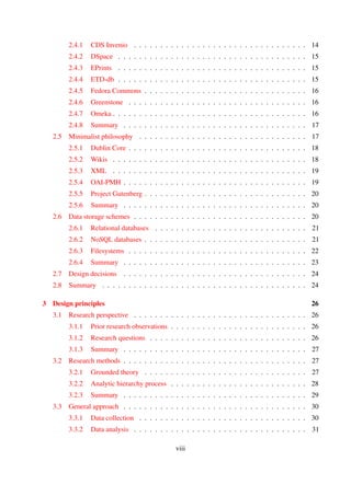 2.4.1 CDS Invenio . . . . . . . . . . . . . . . . . . . . . . . . . . . . . . . . . 14
2.4.2 DSpace . . . . . . . . . . . . . . . . . . . . . . . . . . . . . . . . . . . . 15
2.4.3 EPrints . . . . . . . . . . . . . . . . . . . . . . . . . . . . . . . . . . . . 15
2.4.4 ETD-db . . . . . . . . . . . . . . . . . . . . . . . . . . . . . . . . . . . . 15
2.4.5 Fedora Commons . . . . . . . . . . . . . . . . . . . . . . . . . . . . . . . 16
2.4.6 Greenstone . . . . . . . . . . . . . . . . . . . . . . . . . . . . . . . . . . 16
2.4.7 Omeka . . . . . . . . . . . . . . . . . . . . . . . . . . . . . . . . . . . . 16
2.4.8 Summary . . . . . . . . . . . . . . . . . . . . . . . . . . . . . . . . . . . 17
2.5 Minimalist philosophy . . . . . . . . . . . . . . . . . . . . . . . . . . . . . . . . 17
2.5.1 Dublin Core . . . . . . . . . . . . . . . . . . . . . . . . . . . . . . . . . . 18
2.5.2 Wikis . . . . . . . . . . . . . . . . . . . . . . . . . . . . . . . . . . . . . 18
2.5.3 XML . . . . . . . . . . . . . . . . . . . . . . . . . . . . . . . . . . . . . 19
2.5.4 OAI-PMH . . . . . . . . . . . . . . . . . . . . . . . . . . . . . . . . . . . 19
2.5.5 Project Gutenberg . . . . . . . . . . . . . . . . . . . . . . . . . . . . . . 20
2.5.6 Summary . . . . . . . . . . . . . . . . . . . . . . . . . . . . . . . . . . . 20
2.6 Data storage schemes . . . . . . . . . . . . . . . . . . . . . . . . . . . . . . . . . 20
2.6.1 Relational databases . . . . . . . . . . . . . . . . . . . . . . . . . . . . . 20
2.6.2 NoSQL databases . . . . . . . . . . . . . . . . . . . . . . . . . . . . . . . 21
2.6.3 Filesystems . . . . . . . . . . . . . . . . . . . . . . . . . . . . . . . . . . 22
2.6.4 Summary . . . . . . . . . . . . . . . . . . . . . . . . . . . . . . . . . . . 23
2.7 Design decisions . . . . . . . . . . . . . . . . . . . . . . . . . . . . . . . . . . . 23
2.8 Summary . . . . . . . . . . . . . . . . . . . . . . . . . . . . . . . . . . . . . . . 24
3 Design principles 25
3.1 Research perspective . . . . . . . . . . . . . . . . . . . . . . . . . . . . . . . . . 25
3.1.1 Prior research observations . . . . . . . . . . . . . . . . . . . . . . . . . . 25
3.1.2 Research questions . . . . . . . . . . . . . . . . . . . . . . . . . . . . . . 25
3.1.3 Summary . . . . . . . . . . . . . . . . . . . . . . . . . . . . . . . . . . . 26
3.2 Research methods . . . . . . . . . . . . . . . . . . . . . . . . . . . . . . . . . . . 26
3.2.1 Grounded theory . . . . . . . . . . . . . . . . . . . . . . . . . . . . . . . 26
3.2.2 Analytic hierarchy process . . . . . . . . . . . . . . . . . . . . . . . . . . 27
3.2.3 Summary . . . . . . . . . . . . . . . . . . . . . . . . . . . . . . . . . . . 28
3.3 General approach . . . . . . . . . . . . . . . . . . . . . . . . . . . . . . . . . . . 29
3.3.1 Data collection . . . . . . . . . . . . . . . . . . . . . . . . . . . . . . . . 29
3.3.2 Data analysis . . . . . . . . . . . . . . . . . . . . . . . . . . . . . . . . . 30
viii
 