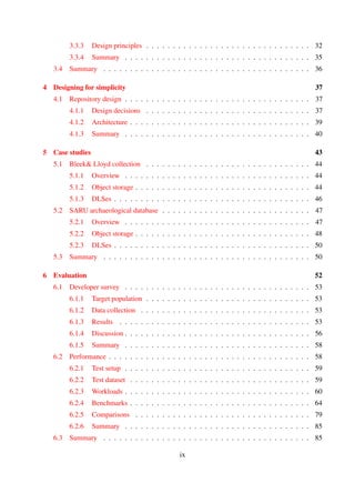 3.3.3 Design principles . . . . . . . . . . . . . . . . . . . . . . . . . . . . . . . 31
3.3.4 Summary . . . . . . . . . . . . . . . . . . . . . . . . . . . . . . . . . . . 34
3.4 Summary . . . . . . . . . . . . . . . . . . . . . . . . . . . . . . . . . . . . . . . 35
4 Designing for simplicity 36
4.1 Repository design . . . . . . . . . . . . . . . . . . . . . . . . . . . . . . . . . . . 36
4.1.1 Design decisions . . . . . . . . . . . . . . . . . . . . . . . . . . . . . . . 36
4.1.2 Architecture . . . . . . . . . . . . . . . . . . . . . . . . . . . . . . . . . . 38
4.1.3 Summary . . . . . . . . . . . . . . . . . . . . . . . . . . . . . . . . . . . 39
5 Case studies 42
5.1 Bleek& Lloyd collection . . . . . . . . . . . . . . . . . . . . . . . . . . . . . . . 43
5.1.1 Overview . . . . . . . . . . . . . . . . . . . . . . . . . . . . . . . . . . . 43
5.1.2 Object storage . . . . . . . . . . . . . . . . . . . . . . . . . . . . . . . . 43
5.1.3 DLSes . . . . . . . . . . . . . . . . . . . . . . . . . . . . . . . . . . . . . 45
5.2 SARU archaeological database . . . . . . . . . . . . . . . . . . . . . . . . . . . . 46
5.2.1 Overview . . . . . . . . . . . . . . . . . . . . . . . . . . . . . . . . . . . 46
5.2.2 Object storage . . . . . . . . . . . . . . . . . . . . . . . . . . . . . . . . 47
5.2.3 DLSes . . . . . . . . . . . . . . . . . . . . . . . . . . . . . . . . . . . . . 49
5.3 Summary . . . . . . . . . . . . . . . . . . . . . . . . . . . . . . . . . . . . . . . 49
6 Evaluation 51
6.1 Developer survey . . . . . . . . . . . . . . . . . . . . . . . . . . . . . . . . . . . 52
6.1.1 Target population . . . . . . . . . . . . . . . . . . . . . . . . . . . . . . . 52
6.1.2 Data collection . . . . . . . . . . . . . . . . . . . . . . . . . . . . . . . . 52
6.1.3 Results . . . . . . . . . . . . . . . . . . . . . . . . . . . . . . . . . . . . 52
6.1.4 Discussion . . . . . . . . . . . . . . . . . . . . . . . . . . . . . . . . . . 55
6.1.5 Summary . . . . . . . . . . . . . . . . . . . . . . . . . . . . . . . . . . . 57
6.2 Performance . . . . . . . . . . . . . . . . . . . . . . . . . . . . . . . . . . . . . . 57
6.2.1 Test setup . . . . . . . . . . . . . . . . . . . . . . . . . . . . . . . . . . . 58
6.2.2 Test dataset . . . . . . . . . . . . . . . . . . . . . . . . . . . . . . . . . . 58
6.2.3 Workloads . . . . . . . . . . . . . . . . . . . . . . . . . . . . . . . . . . 59
6.2.4 Benchmarks . . . . . . . . . . . . . . . . . . . . . . . . . . . . . . . . . . 63
6.2.5 Comparisons . . . . . . . . . . . . . . . . . . . . . . . . . . . . . . . . . 81
6.2.6 Summary . . . . . . . . . . . . . . . . . . . . . . . . . . . . . . . . . . . 84
6.3 Summary . . . . . . . . . . . . . . . . . . . . . . . . . . . . . . . . . . . . . . . 84
ix
 