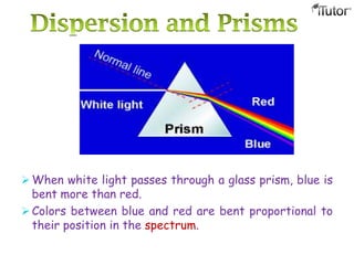  When white light passes through a glass prism, blue is
bent more than red.
 Colors between blue and red are bent proportional to
their position in the spectrum.
 