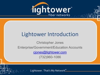 >
            l ghtower    fiber networks
                                           ®




      Lightower Introduction
                 Christopher Jones
    Enterprise/Government/Education Accounts
               cjones@lightower.com
                   (732)960-1086


           Lightower. That’s My Network®
                                    ®
 