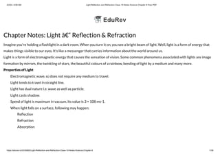 4/2/24, 6:06 AM Light Reflection and Refraction Class 10 Notes Science Chapter 9 Free PDF
https://edurev.in/t/235892/Light-Reflection-and-Refraction-Class-10-Notes-Science-Chapter-9 1/38
Chapter Notes: Light â€“ Reflection & Refraction
Imagine you're holding a flashlight in a dark room. When you turn it on, you see a bright beam of light. Well, light is a form of energy that
makes things visible to our eyes. It's like a messenger that carries information about the world around us.
Light is a form of electromagnetic energy that causes the sensation of vision. Some common phenomena associated with lights are image
formation by mirrors, the twinkling of stars, the beautiful colours of a rainbow, bending of light by a medium and many more.
Properties of Light
Electromagnetic wave, so does not require any medium to travel.
Light tends to travel in straight line.
Light has dual nature i.e. wave as well as particle.
Light casts shadow.
Speed of light is maximum in vaccum. Its value is 3 × 108 ms-1.
When light falls on a surface, following may happen:
Reflection
Refraction
Absorption
 