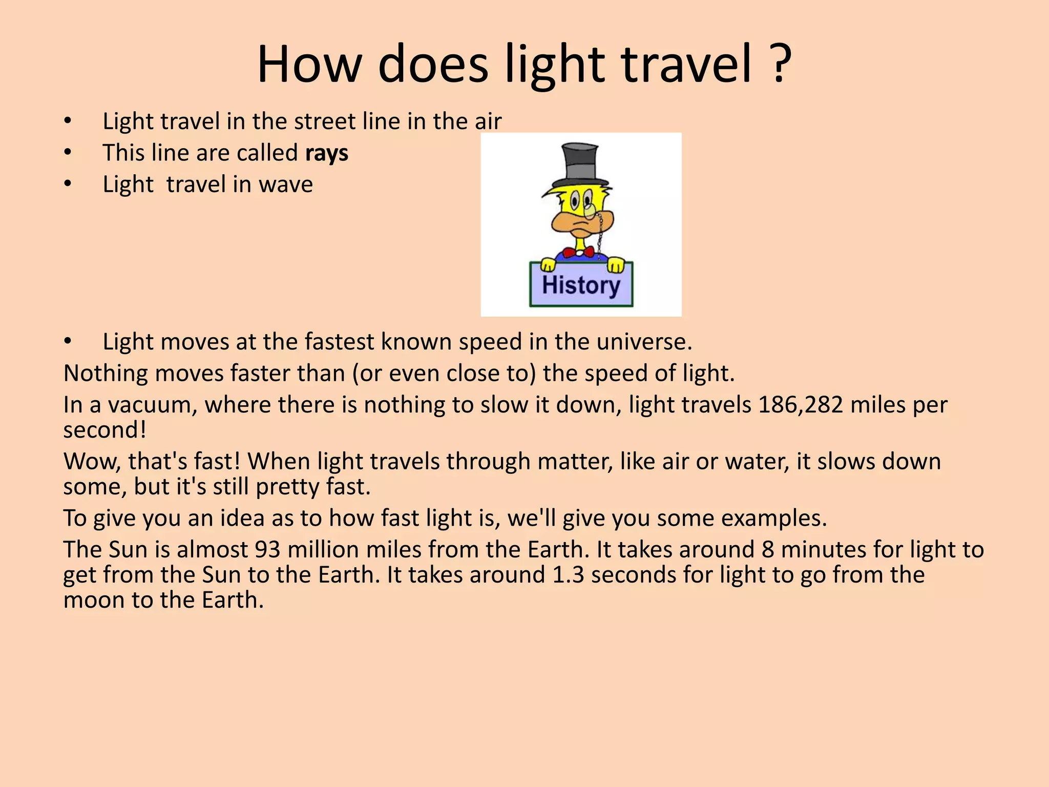 How does light travel ?
• Light travel in the street line in the air
• This line are called rays
• Light travel in wave
• Light moves at the fastest known speed in the universe.
Nothing moves faster than (or even close to) the speed of light.
In a vacuum, where there is nothing to slow it down, light travels 186,282 miles per
second!
Wow, that's fast! When light travels through matter, like air or water, it slows down
some, but it's still pretty fast.
To give you an idea as to how fast light is, we'll give you some examples.
The Sun is almost 93 million miles from the Earth. It takes around 8 minutes for light to
get from the Sun to the Earth. It takes around 1.3 seconds for light to go from the
moon to the Earth.
 