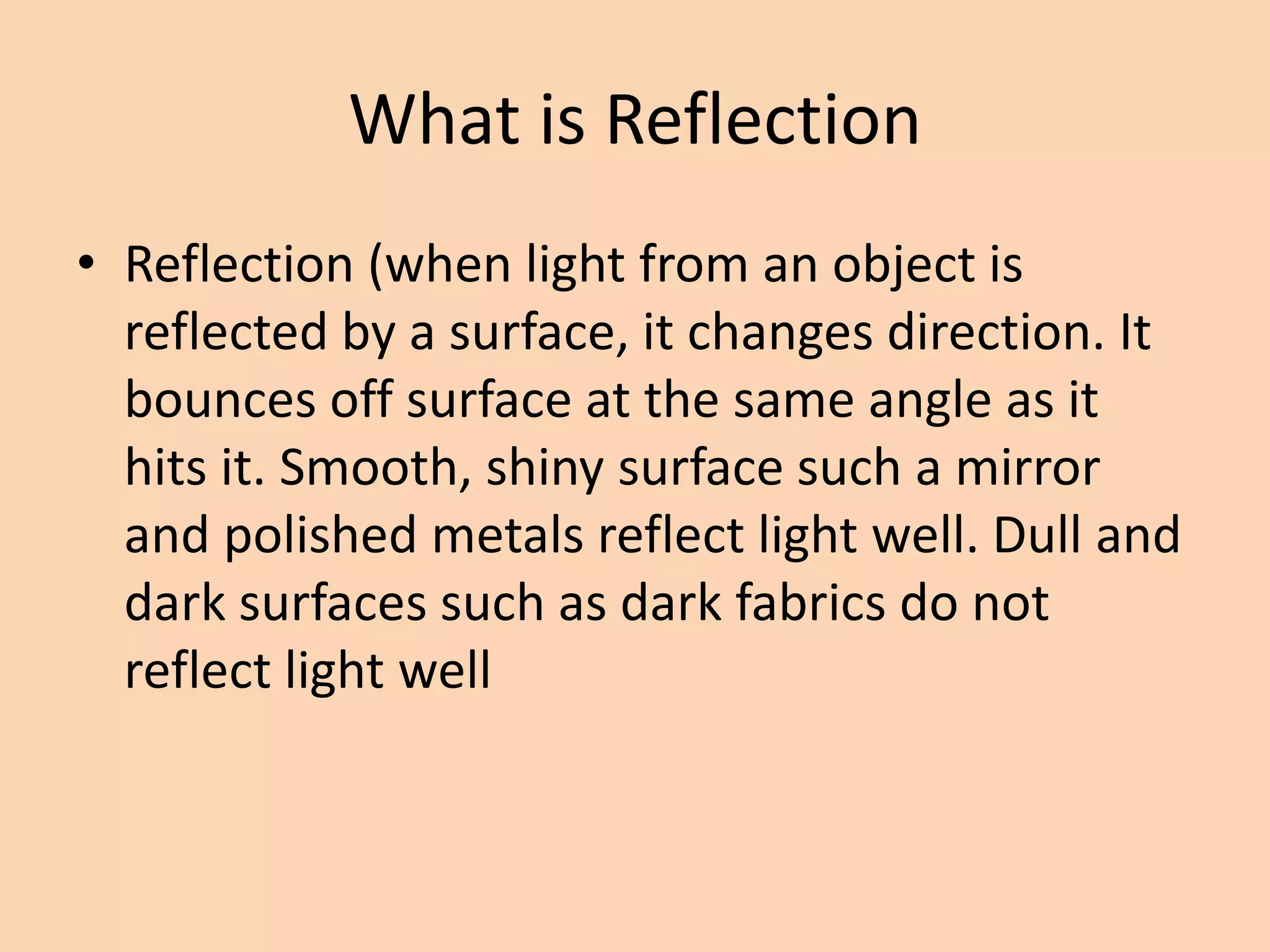What is Reflection
• Reflection (when light from an object is
reflected by a surface, it changes direction. It
bounces off surface at the same angle as it
hits it. Smooth, shiny surface such a mirror
and polished metals reflect light well. Dull and
dark surfaces such as dark fabrics do not
reflect light well
 