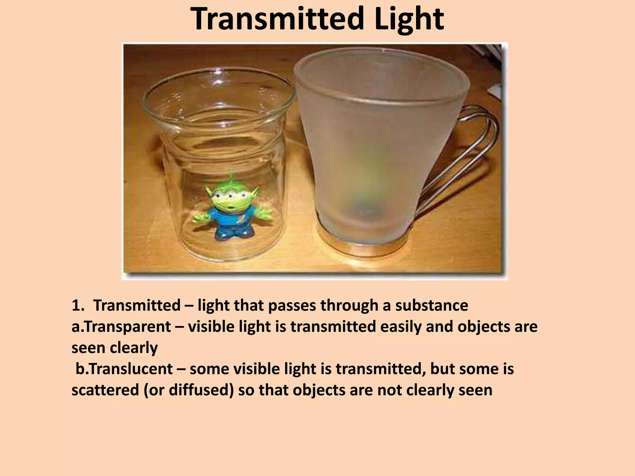 Transmitted Light
1. Transmitted – light that passes through a substance
a.Transparent – visible light is transmitted easily and objects are
seen clearly
b.Translucent – some visible light is transmitted, but some is
scattered (or diffused) so that objects are not clearly seen
 