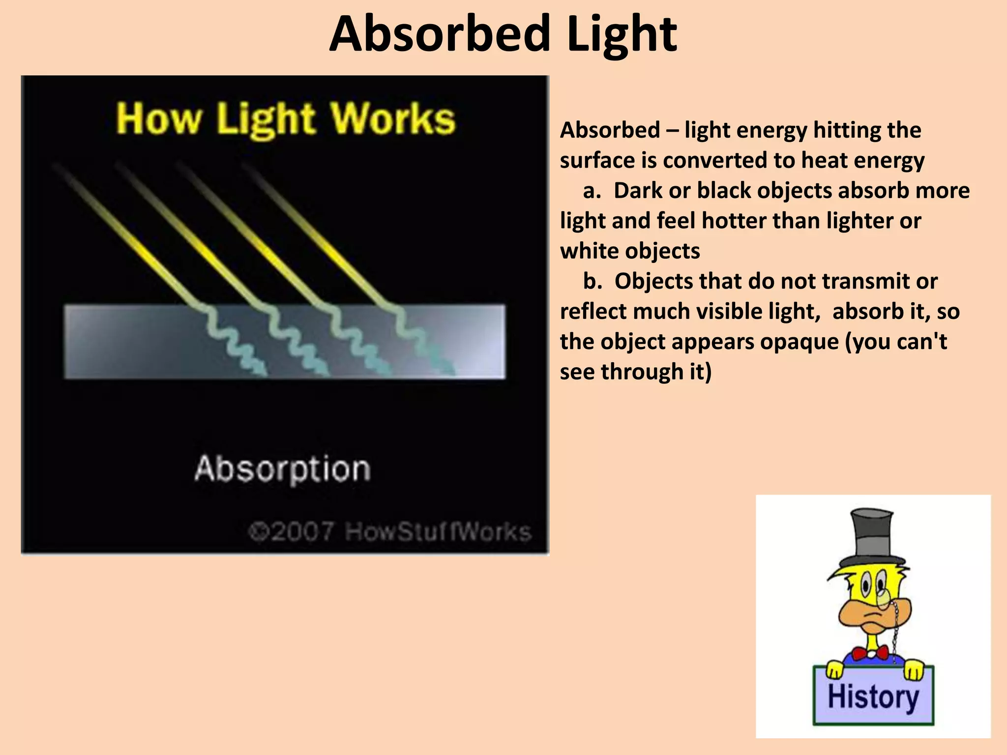 Absorbed Light
Absorbed – light energy hitting the
surface is converted to heat energy
a. Dark or black objects absorb more
light and feel hotter than lighter or
white objects
b. Objects that do not transmit or
reflect much visible light, absorb it, so
the object appears opaque (you can't
see through it)
 