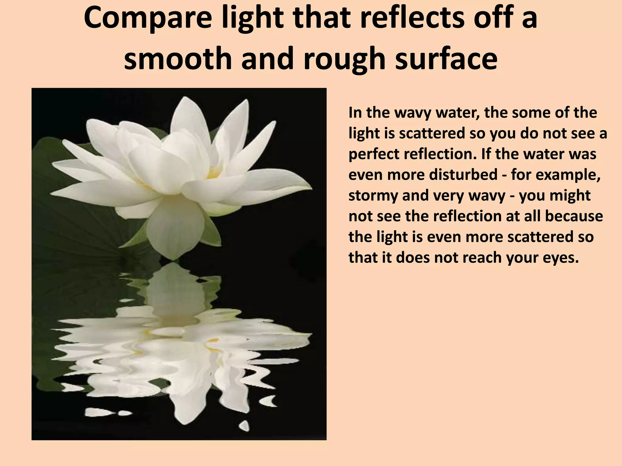 Compare light that reflects off a
smooth and rough surface
In the wavy water, the some of the
light is scattered so you do not see a
perfect reflection. If the water was
even more disturbed - for example,
stormy and very wavy - you might
not see the reflection at all because
the light is even more scattered so
that it does not reach your eyes.
 