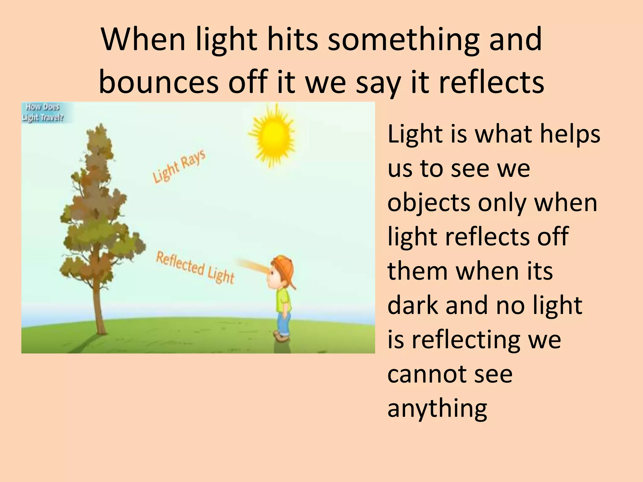 When light hits something and
bounces off it we say it reflects
Light is what helps
us to see we
objects only when
light reflects off
them when its
dark and no light
is reflecting we
cannot see
anything
 