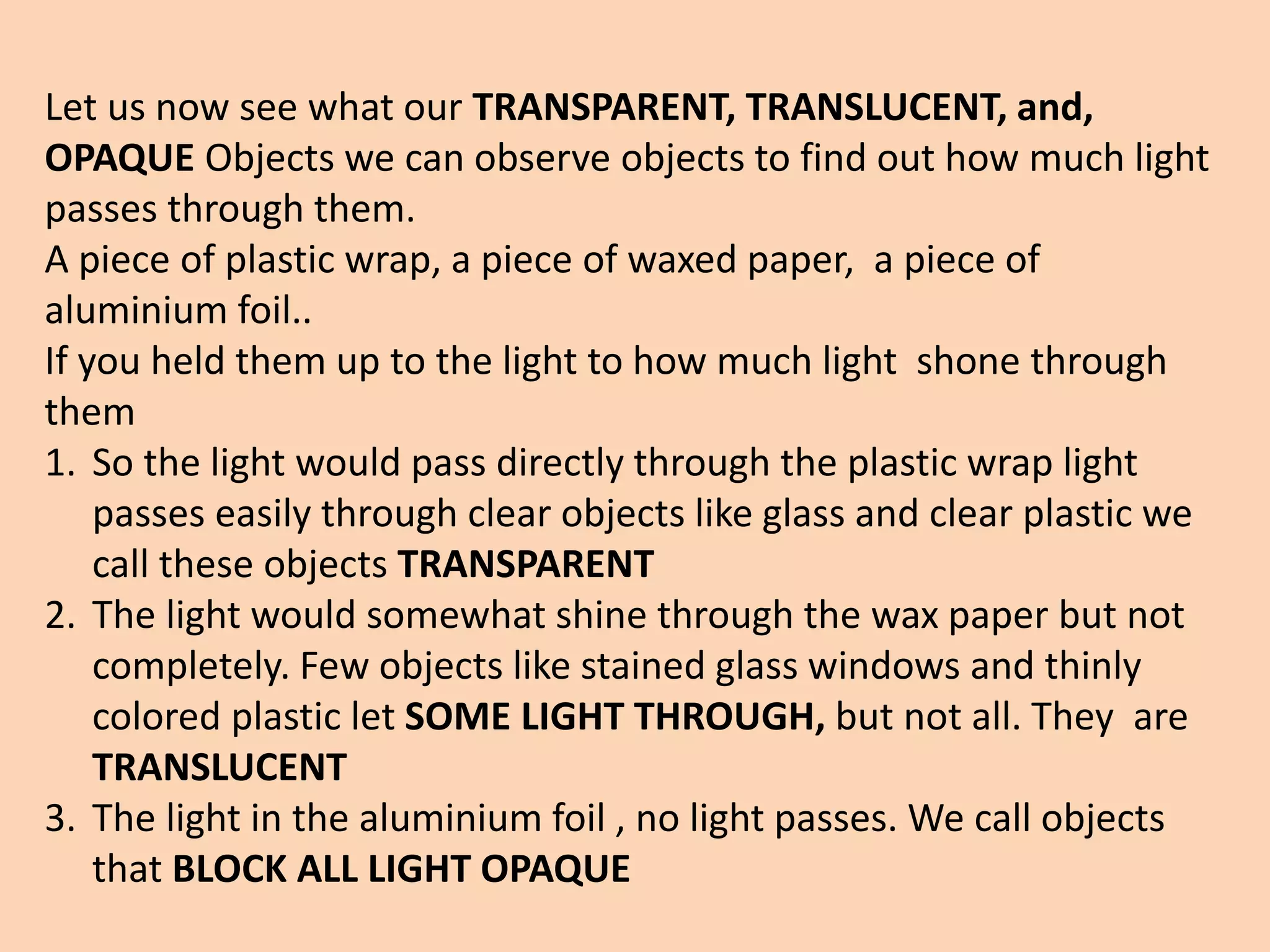 Let us now see what our TRANSPARENT, TRANSLUCENT, and,
OPAQUE Objects we can observe objects to find out how much light
passes through them.
A piece of plastic wrap, a piece of waxed paper, a piece of
aluminium foil..
If you held them up to the light to how much light shone through
them
1. So the light would pass directly through the plastic wrap light
passes easily through clear objects like glass and clear plastic we
call these objects TRANSPARENT
2. The light would somewhat shine through the wax paper but not
completely. Few objects like stained glass windows and thinly
colored plastic let SOME LIGHT THROUGH, but not all. They are
TRANSLUCENT
3. The light in the aluminium foil , no light passes. We call objects
that BLOCK ALL LIGHT OPAQUE
 