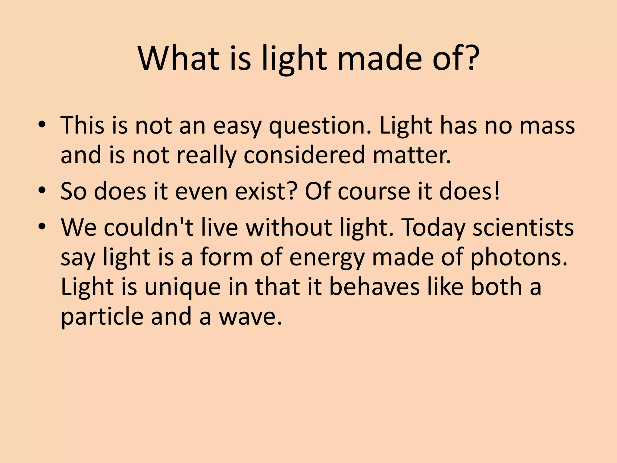 What is light made of?
• This is not an easy question. Light has no mass
and is not really considered matter.
• So does it even exist? Of course it does!
• We couldn't live without light. Today scientists
say light is a form of energy made of photons.
Light is unique in that it behaves like both a
particle and a wave.
 