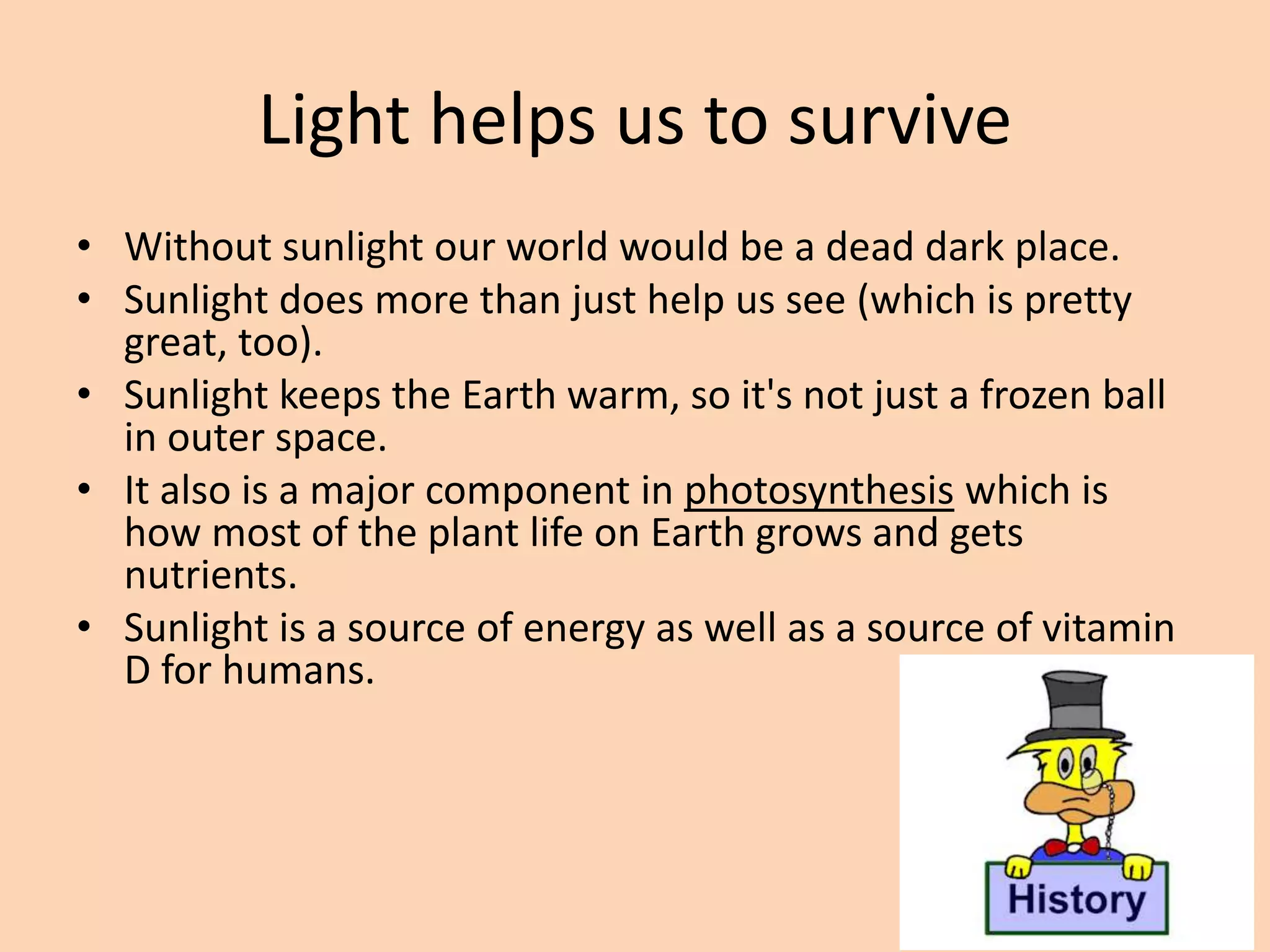 Light helps us to survive
• Without sunlight our world would be a dead dark place.
• Sunlight does more than just help us see (which is pretty
great, too).
• Sunlight keeps the Earth warm, so it's not just a frozen ball
in outer space.
• It also is a major component in photosynthesis which is
how most of the plant life on Earth grows and gets
nutrients.
• Sunlight is a source of energy as well as a source of vitamin
D for humans.
 
