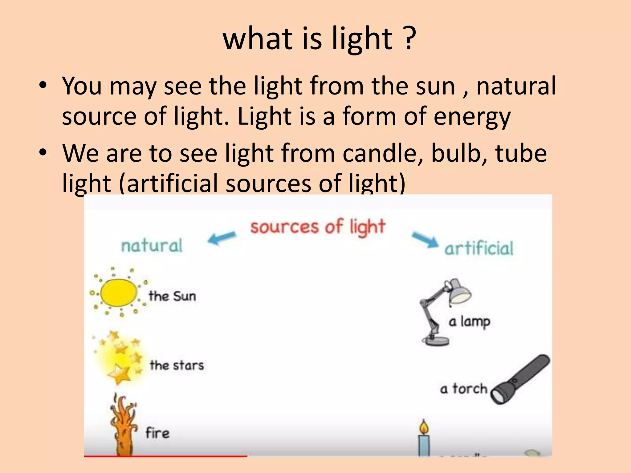 what is light ?
• You may see the light from the sun , natural
source of light. Light is a form of energy
• We are to see light from candle, bulb, tube
light (artificial sources of light)
 