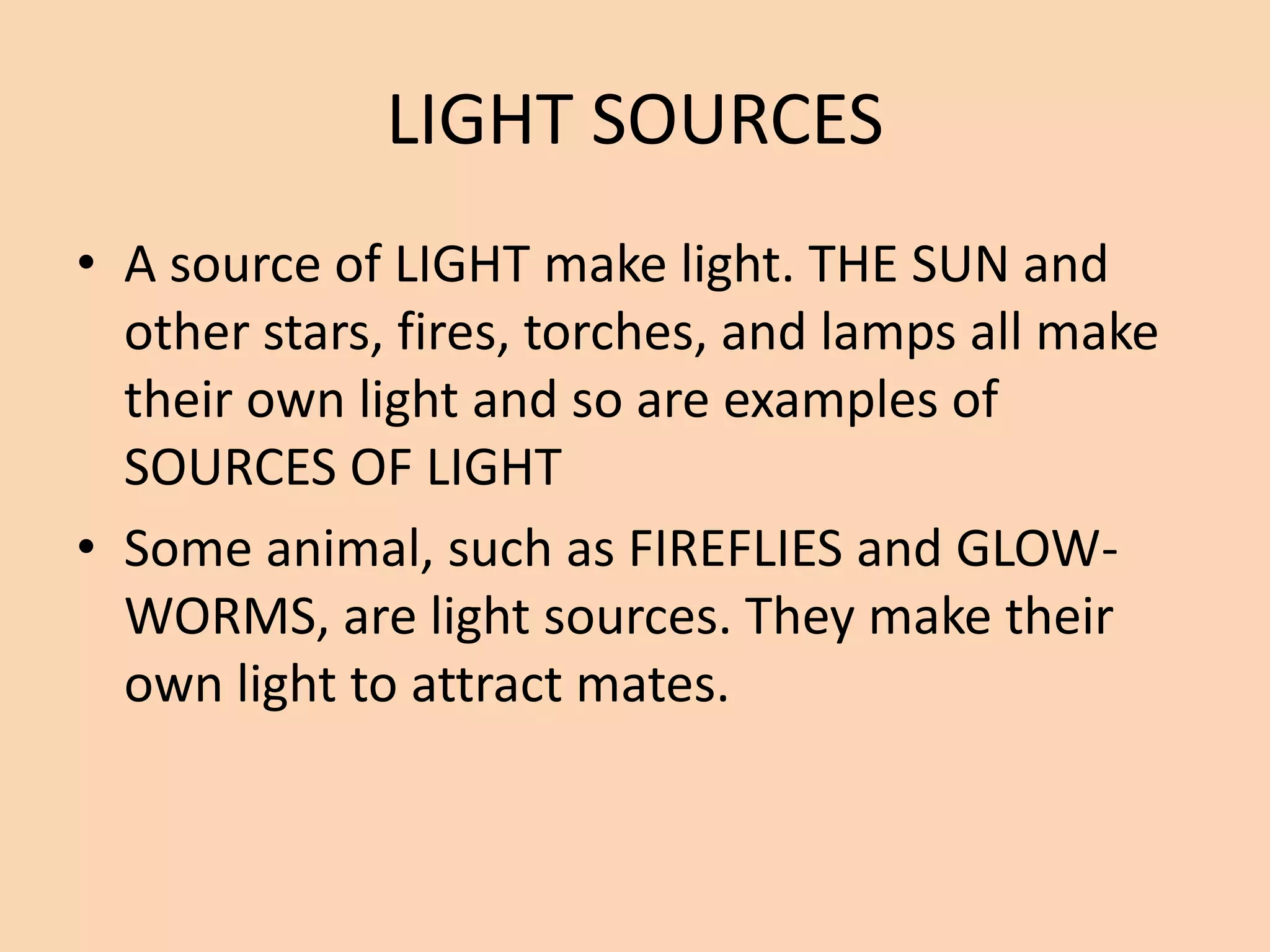 LIGHT SOURCES
• A source of LIGHT make light. THE SUN and
other stars, fires, torches, and lamps all make
their own light and so are examples of
SOURCES OF LIGHT
• Some animal, such as FIREFLIES and GLOW-
WORMS, are light sources. They make their
own light to attract mates.
 