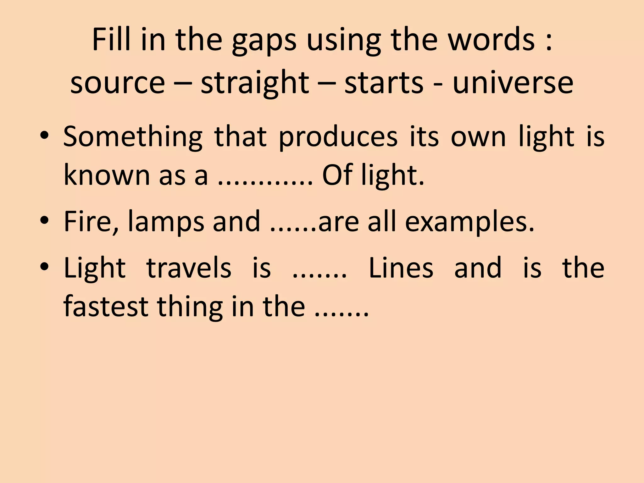 Fill in the gaps using the words :
source – straight – starts - universe
• Something that produces its own light is
known as a ............ Of light.
• Fire, lamps and ......are all examples.
• Light travels is ....... Lines and is the
fastest thing in the .......
 