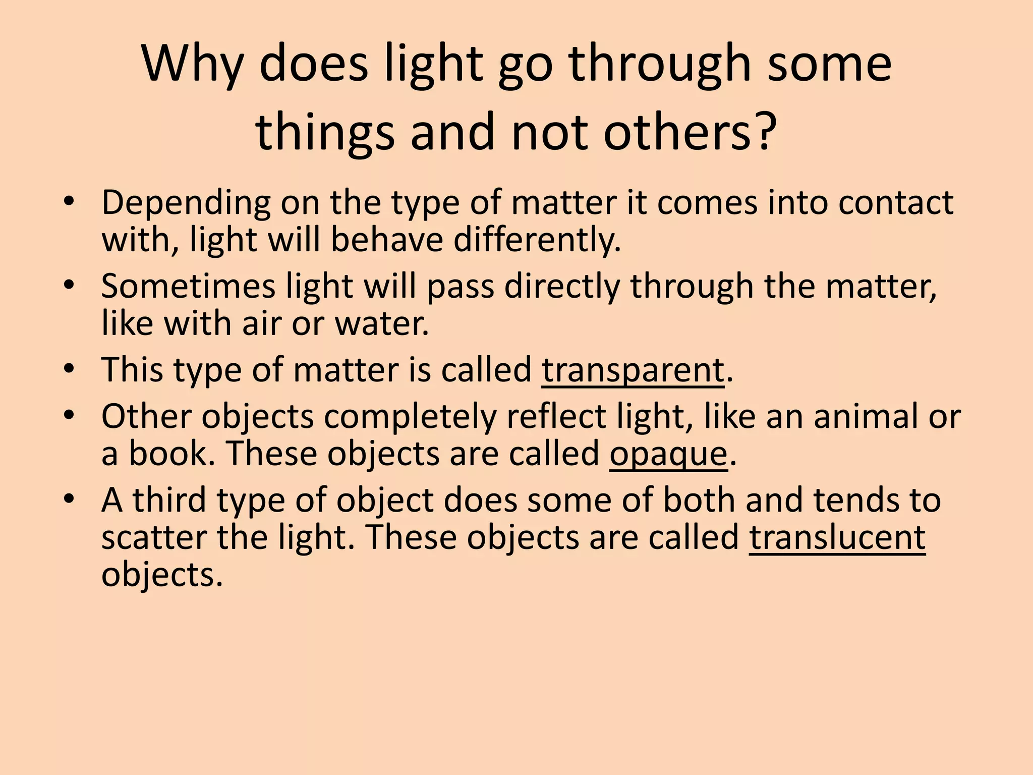 Why does light go through some
things and not others?
• Depending on the type of matter it comes into contact
with, light will behave differently.
• Sometimes light will pass directly through the matter,
like with air or water.
• This type of matter is called transparent.
• Other objects completely reflect light, like an animal or
a book. These objects are called opaque.
• A third type of object does some of both and tends to
scatter the light. These objects are called translucent
objects.
 