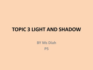 TOPIC 3 LIGHT AND SHADOW
BY Ms Diah
P5
 