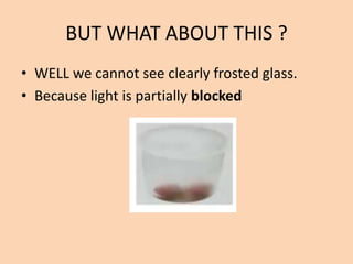 BUT WHAT ABOUT THIS ?
• WELL we cannot see clearly frosted glass.
• Because light is partially blocked
 