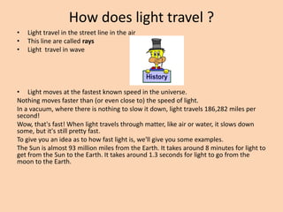 How does light travel ?
• Light travel in the street line in the air
• This line are called rays
• Light travel in wave
• Light moves at the fastest known speed in the universe.
Nothing moves faster than (or even close to) the speed of light.
In a vacuum, where there is nothing to slow it down, light travels 186,282 miles per
second!
Wow, that's fast! When light travels through matter, like air or water, it slows down
some, but it's still pretty fast.
To give you an idea as to how fast light is, we'll give you some examples.
The Sun is almost 93 million miles from the Earth. It takes around 8 minutes for light to
get from the Sun to the Earth. It takes around 1.3 seconds for light to go from the
moon to the Earth.
 