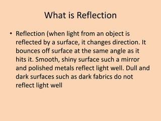 What is Reflection
• Reflection (when light from an object is
reflected by a surface, it changes direction. It
bounces off surface at the same angle as it
hits it. Smooth, shiny surface such a mirror
and polished metals reflect light well. Dull and
dark surfaces such as dark fabrics do not
reflect light well
 