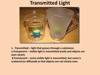 Transmitted Light
1. Transmitted – light that passes through a substance
a.Transparent – visible light is transmitted easily and objects are
seen clearly
b.Translucent – some visible light is transmitted, but some is
scattered (or diffused) so that objects are not clearly seen
 