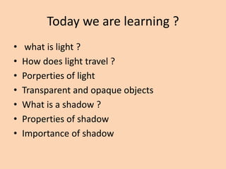 Today we are learning ?
• what is light ?
• How does light travel ?
• Porperties of light
• Transparent and opaque objects
• What is a shadow ?
• Properties of shadow
• Importance of shadow
 