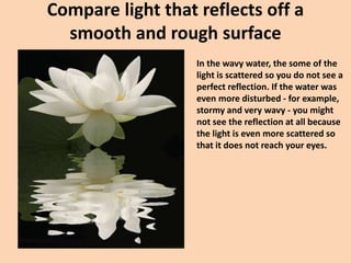Compare light that reflects off a
smooth and rough surface
In the wavy water, the some of the
light is scattered so you do not see a
perfect reflection. If the water was
even more disturbed - for example,
stormy and very wavy - you might
not see the reflection at all because
the light is even more scattered so
that it does not reach your eyes.
 