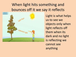 When light hits something and
bounces off it we say it reflects
Light is what helps
us to see we
objects only when
light reflects off
them when its
dark and no light
is reflecting we
cannot see
anything
 