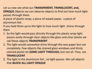 Let us now see what our TRANSPARENT, TRANSLUCENT, and,
OPAQUE Objects we can observe objects to find out how much light
passes through them.
A piece of plastic wrap, a piece of waxed paper, a piece of
aluminium foil..
If you held them up to the light to how much light shone through
them
1. So the light would pass directly through the plastic wrap light
passes easily through clear objects like glass and clear plastic we
call these objects TRANSPARENT
2. The light would somewhat shine through the wax paper but not
completely. Few objects like stained glass windows and thinly
colored plastic let SOME LIGHT THROUGH, but not all. They are
TRANSLUCENT
3. The light in the aluminium foil , no light passes. We call objects
that BLOCK ALL LIGHT OPAQUE
 