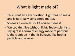 What is light made of?
• This is not an easy question. Light has no mass
and is not really considered matter.
• So does it even exist? Of course it does!
• We couldn't live without light. Today scientists
say light is a form of energy made of photons.
Light is unique in that it behaves like both a
particle and a wave.
 