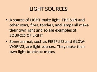 LIGHT SOURCES
• A source of LIGHT make light. THE SUN and
other stars, fires, torches, and lamps all make
their own light and so are examples of
SOURCES OF LIGHT
• Some animal, such as FIREFLIES and GLOW-
WORMS, are light sources. They make their
own light to attract mates.
 