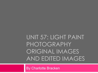 UNIT 57: LIGHT PAINT
PHOTOGRAPHY
ORIGINAL IMAGES
AND EDITED IMAGES
By Charlotte Bracken
 