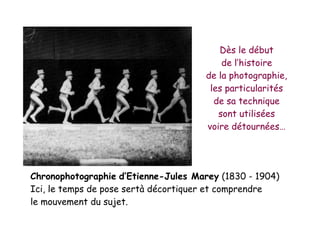Jules Marey (1830 - 1904)
Et la chronophotographie
Chronophotographie d’Etienne-Jules Marey (1830 - 1904)
Ici, le temps de pose sertà décortiquer et comprendre
le mouvement du sujet.
Dès le début
de l’histoire
de la photographie,
les particularités
de sa technique
sont utilisées
voire détournées…
 