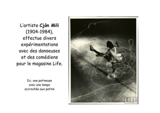 L’artiste Cjòn Mili
(1904-1984),
effectue divers
expérimentations
avec des danseuses
et des comédiens
pour le magasine Life.
Ici, une patineuse
avec une lampe
accrochée aux patins
 