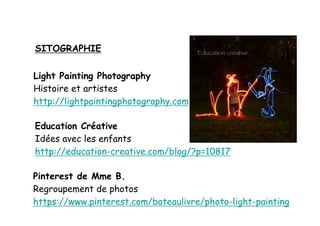 Light Painting Photography
Histoire et artistes
http://lightpaintingphotography.com
Pinterest de Mme B.
Regroupement de photos
https://www.pinterest.com/bateaulivre/photo-light-painting
SITOGRAPHIE
Education Créative
Idées avec les enfants
http://education-creative.com/blog/?p=10817
 