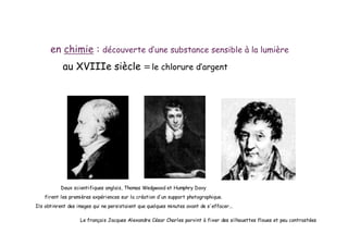 en chimie : découverte d’une substance sensible à la lumière
au XVIIIe siècle =le chlorure d’argent
Deux scientifiques anglais, Thomas Wedgwood et Humphry Davy
firent les premières expériences sur la création d'un support photographique.
Ils obtinrent des images qui ne persistaient que quelques minutes avant de s'effacer...
Le français Jacques Alexandre César Charles parvint à fixer des silhouettes floues et peu contrastées
 