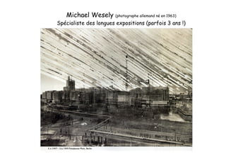 Michael Wesely (photographe allemand né en 1963)
Spécialiste des longues expositions (parfois 3 ans !)
 