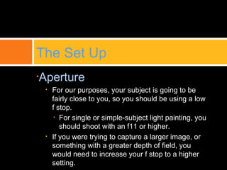 •Aperture
• For our purposes, your subject is going to be
fairly close to you, so you should be using a low
f stop.
• For single or simple-subject light painting, you
should shoot with an f11 or higher.
• If you were trying to capture a larger image, or
something with a greater depth of field, you
would need to increase your f stop to a higher
setting.
The Set Up
 