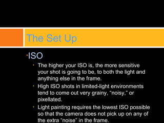 •ISO
• The higher your ISO is, the more sensitive
your shot is going to be, to both the light and
anything else in the frame.
• High ISO shots in limited-light environments
tend to come out very grainy, “noisy,” or
pixellated.
• Light painting requires the lowest ISO possible
so that the camera does not pick up on any of
the extra “noise” in the frame.
The Set Up
 