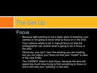•Focus
• Because light painting is not a basic style of shooting, your
camera is not going to know what to focus on in the shot.
• Your camera needs to be in manual focus so that the
photographer can control what is going to be in focus in
the shot
• Obviously, you can’t “see” the painting you are creating,
but you can adjust your focus so that your “model” is clear
in the view finder.
• You CANNOT shoot in auto focus, because the lens will
spend too much time trying to find something to focus on
and it will miss your “painting” in the shot.
The Set Up
 