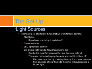 •Light Sources
• There are a lot of different things that will work for light painting
• Flashlights
• If you have one, bring it next class!!!
• Camera strobes
• LED lights/laser pointers
• Glo-Sticks, light wands, fireworks all work, too
• Can be the most fun because they are the most colorful
• These are more challenging because you can’t turn them off
• Can overcome this by covering them up if you want to move
from one side of your frame to the other without creating a
blur of light
The Set Up
 